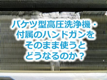 バケツ型高圧洗浄機・付属のハンドガンをそのまま使うとどうなるのか？